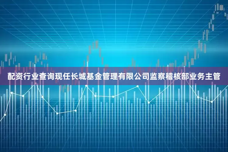 配资行业查询现任长城基金管理有限公司监察稽核部业务主管