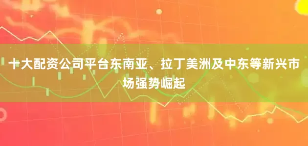 十大配资公司平台东南亚、拉丁美洲及中东等新兴市场强势崛起