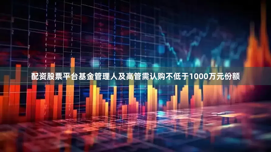 配资股票平台基金管理人及高管需认购不低于1000万元份额
