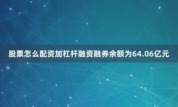 股票怎么配资加杠杆融资融券余额为64.06亿元