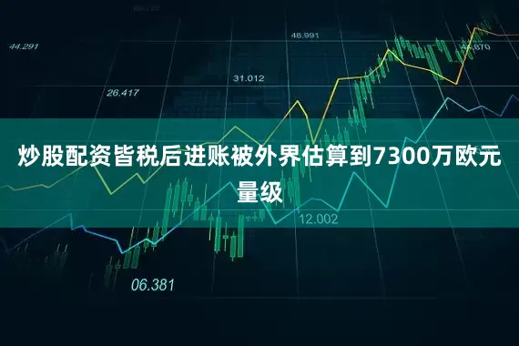 炒股配资皆税后进账被外界估算到7300万欧元量级
