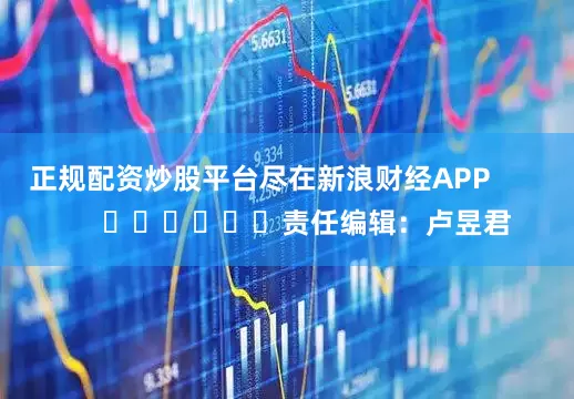 正规配资炒股平台尽在新浪财经APP            						责任编辑：卢昱君