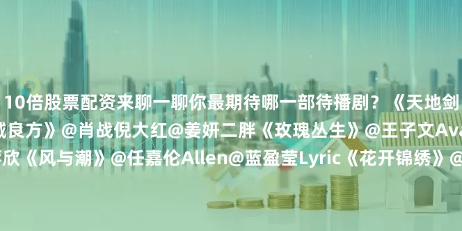 10倍股票配资来聊一聊你最期待哪一部待播剧？《天地剑心》@成毅@李一桐Q《小城良方》@肖战倪大红@姜妍二胖《玫瑰丛生》@王子文Ava@摩登兄弟刘宇宁@蒋欣《风与潮》@任嘉伦Allen@蓝盈莹Lyric《花开锦绣》@丁禹兮@邓恩熙《生命树》@杨紫@胡歌《慕胥辞》@Dear-迪丽热巴@陈飞宇Arthur《来战》@鞠婧祎@张云龙mmc《长风起》@李现ing@李一桐Q