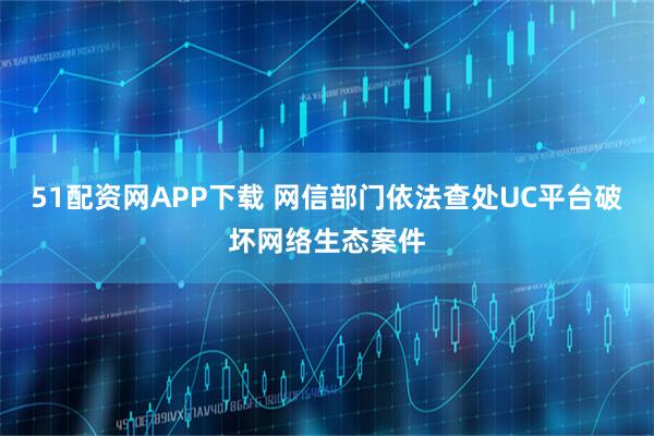 51配资网APP下载 网信部门依法查处UC平台破坏网络生态案件