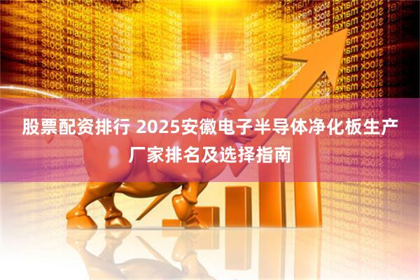 股票配资排行 2025安徽电子半导体净化板生产厂家排名及选择指南