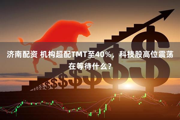 济南配资 机构超配TMT至40%，科技股高位震荡在等待什么？