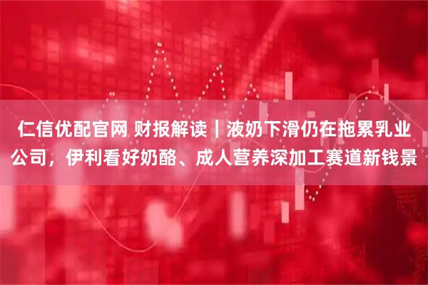 仁信优配官网 财报解读|液奶下滑仍在拖累乳业公司,伊利看好奶酪、成人营养深加工赛道新钱景
