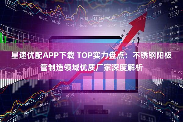 星速优配APP下载 TOP实力盘点：不锈钢阳极管制造领域优质厂家深度解析