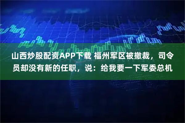 山西炒股配资APP下载 福州军区被撤裁，司令员却没有新的任职，说：给我要一下军委总机
