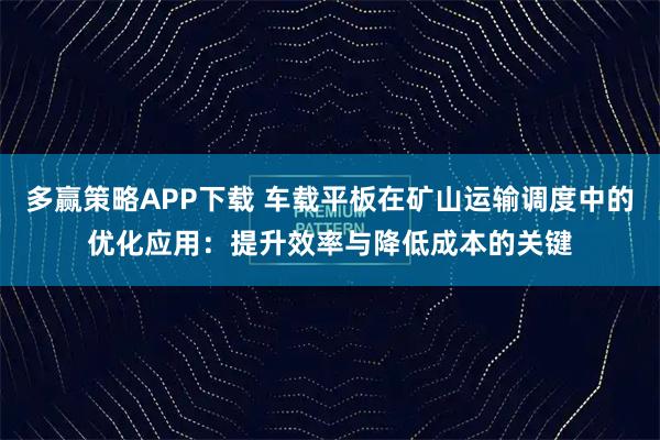 多赢策略APP下载 车载平板在矿山运输调度中的优化应用：提升效率与降低成本的关键