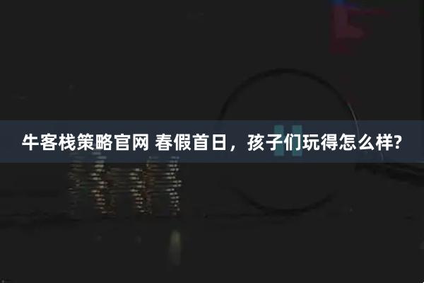 牛客栈策略官网 春假首日，孩子们玩得怎么样?