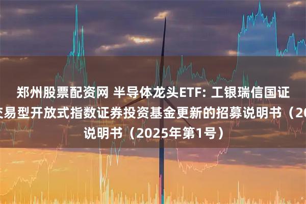 郑州股票配资网 半导体龙头ETF: 工银瑞信国证半导体芯片交易型开放式指数证券投资基金更新的招募说明书（2025年第1号）
