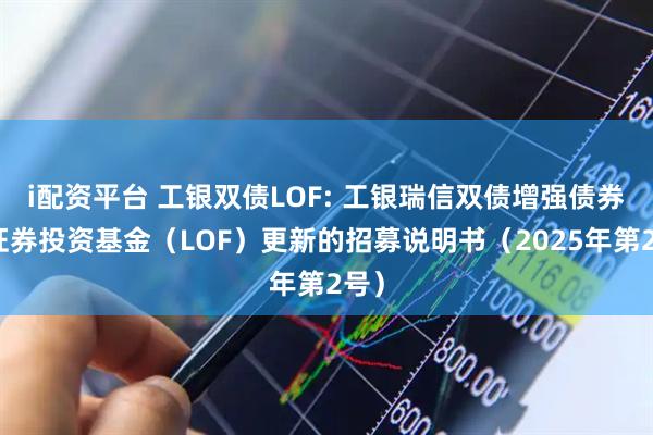 i配资平台 工银双债LOF: 工银瑞信双债增强债券型证券投资基金（LOF）更新的招募说明书（2025年第2号）