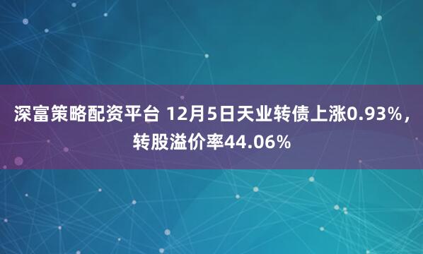 深富策略配资平台 12月5日天业转债上涨0.93%，转股溢价率44.06%