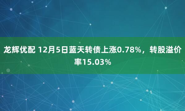 龙辉优配 12月5日蓝天转债上涨0.78%，转股溢价率15.03%