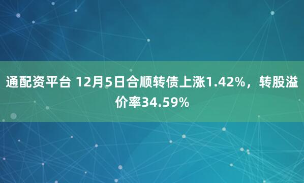 通配资平台 12月5日合顺转债上涨1.42%，转股溢价率34.59%