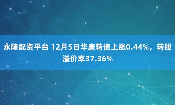 永隆配资平台 12月5日华康转债上涨0.44%，转股溢价率37.36%