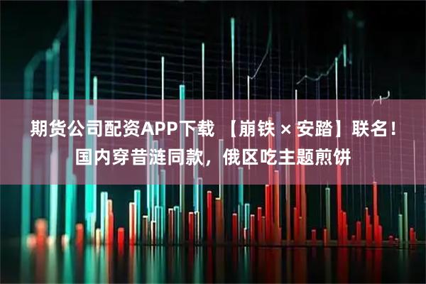 期货公司配资APP下载 【崩铁 × 安踏】联名！国内穿昔涟同款，俄区吃主题煎饼
