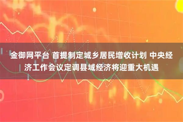 金御网平台 首提制定城乡居民增收计划 中央经济工作会议定调县域经济将迎重大机遇