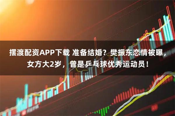 摆渡配资APP下载 准备结婚？樊振东恋情被曝，女方大2岁，曾是乒乓球优秀运动员！