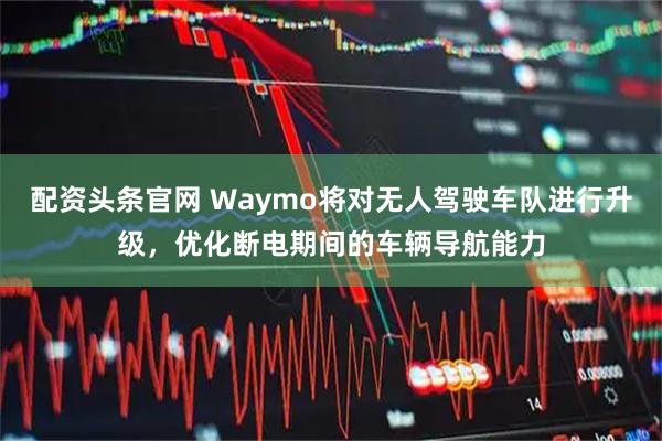 配资头条官网 Waymo将对无人驾驶车队进行升级，优化断电期间的车辆导航能力