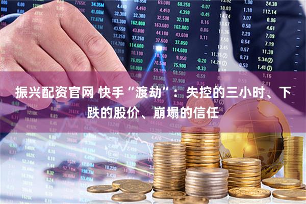 振兴配资官网 快手“渡劫”：失控的三小时、下跌的股价、崩塌的信任