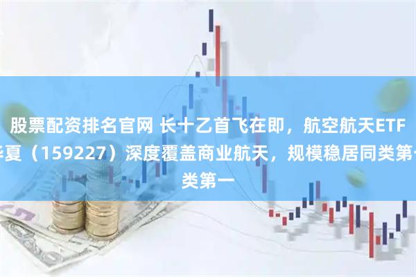 股票配资排名官网 长十乙首飞在即，航空航天ETF华夏（159227）深度覆盖商业航天，规模稳居同类第一