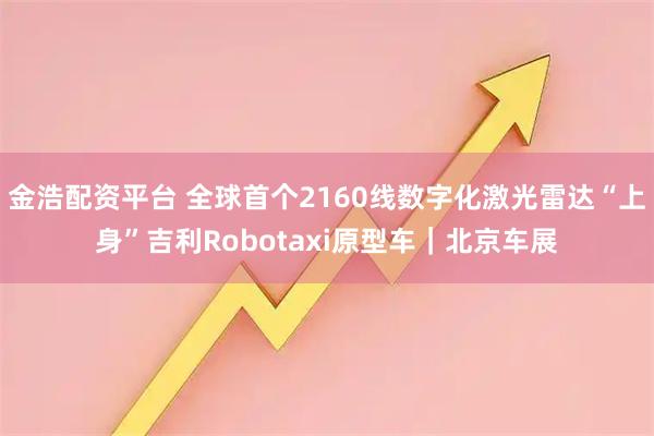 金浩配资平台 全球首个2160线数字化激光雷达“上身”吉利Robotaxi原型车｜北京车展