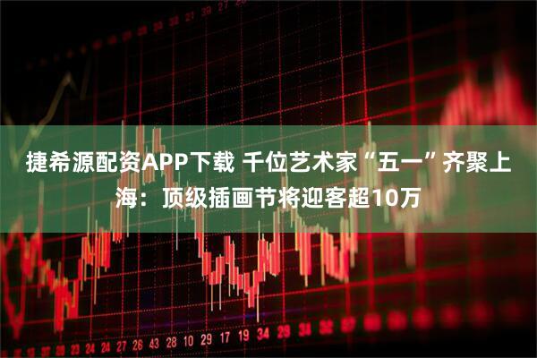 捷希源配资APP下载 千位艺术家“五一”齐聚上海：顶级插画节将迎客超10万