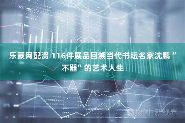乐蒙网配资 116件展品回溯当代书坛名家沈鹏“不器”的艺术人生