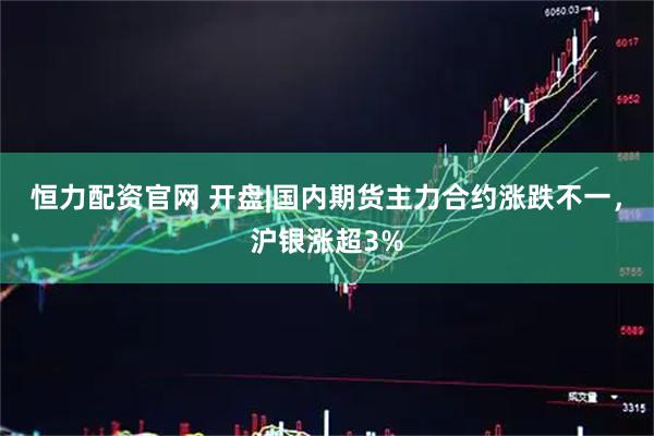恒力配资官网 开盘|国内期货主力合约涨跌不一，沪银涨超3%