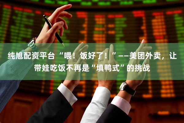 纯旭配资平台 “喂！饭好了！”——美团外卖，让带娃吃饭不再是“填鸭式”的挑战