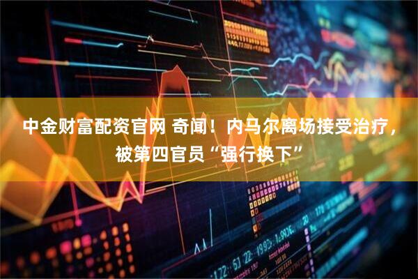 中金财富配资官网 奇闻！内马尔离场接受治疗，被第四官员“强行换下”