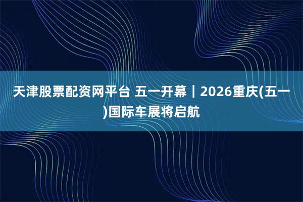 天津股票配资网平台 五一开幕｜2026重庆(五一)国际车展将启航