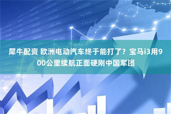 犀牛配资 欧洲电动汽车终于能打了？宝马i3用900公里续航正面硬刚中国军团