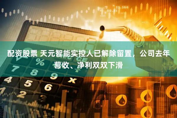 配资股票 天元智能实控人已解除留置,公司去年营收、净利双双下滑