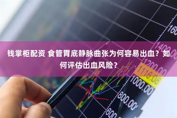 钱掌柜配资 食管胃底静脉曲张为何容易出血？如何评估出血风险？